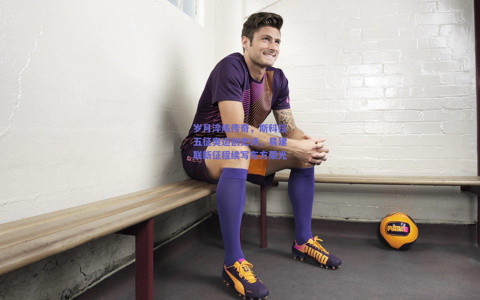 岁月淬炼传奇，斯科拉五征奥运创史诗，易建联新征程续写东方荣光