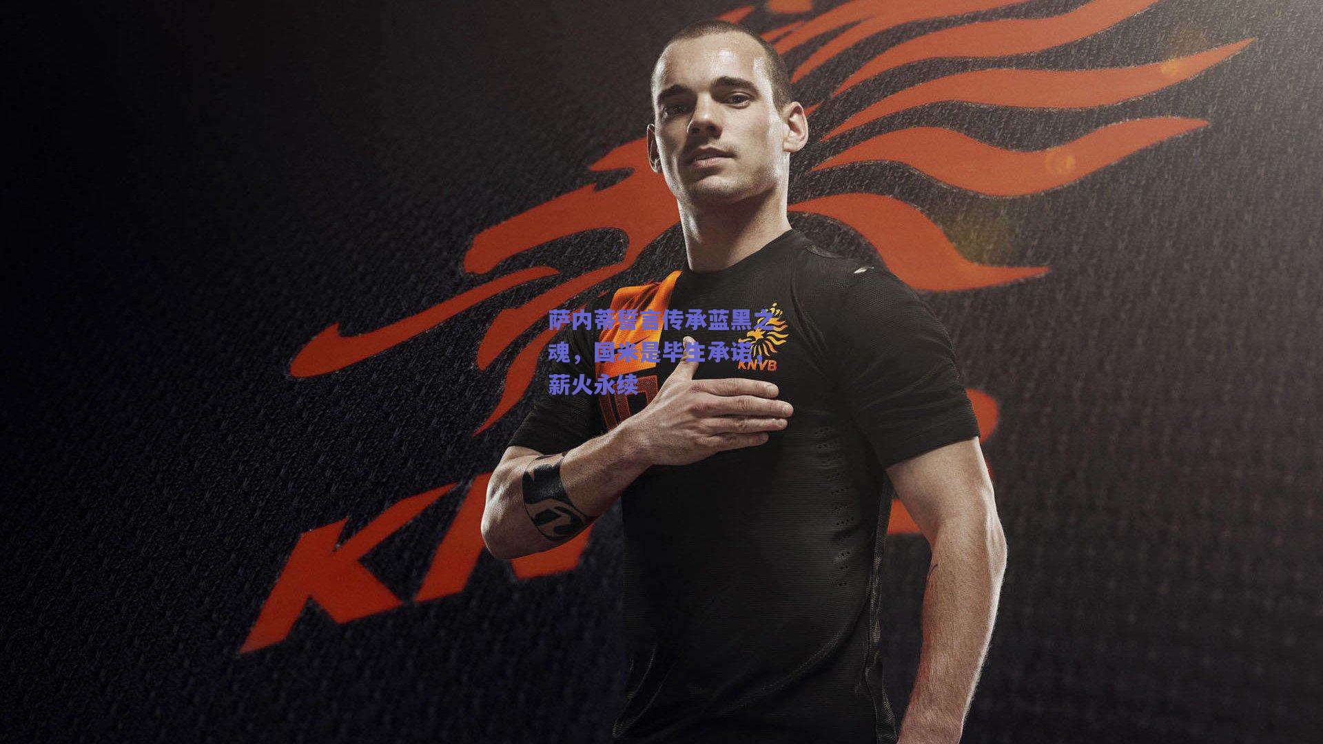 萨内蒂誓言传承蓝黑之魂，国米是毕生承诺，薪火永续